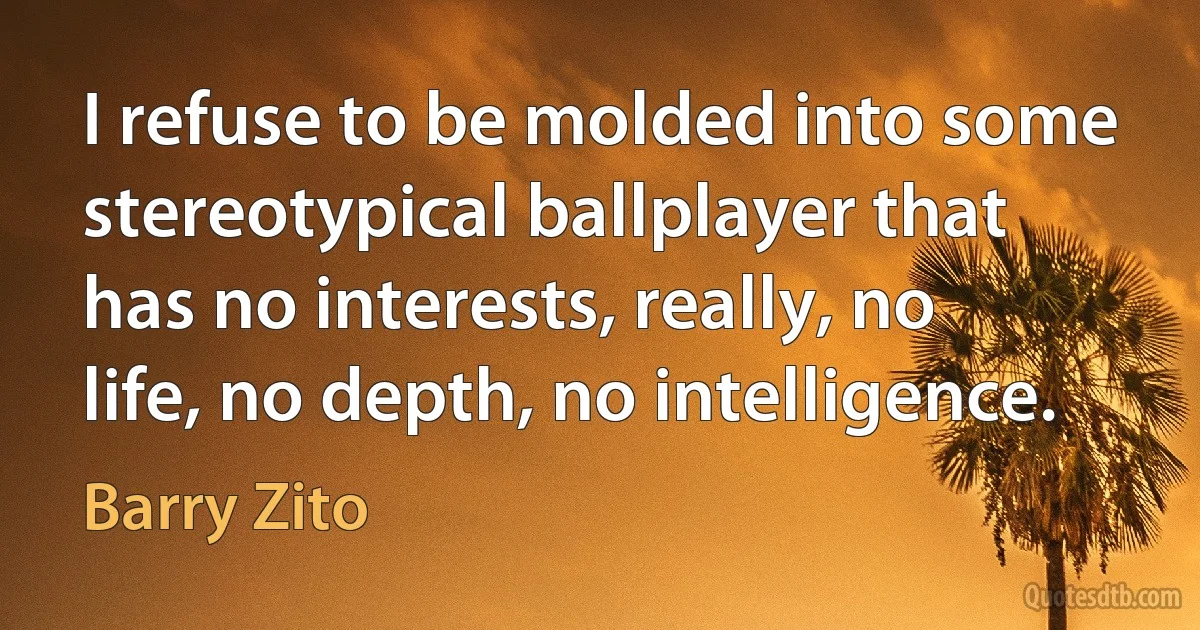 I refuse to be molded into some stereotypical ballplayer that has no interests, really, no life, no depth, no intelligence. (Barry Zito)