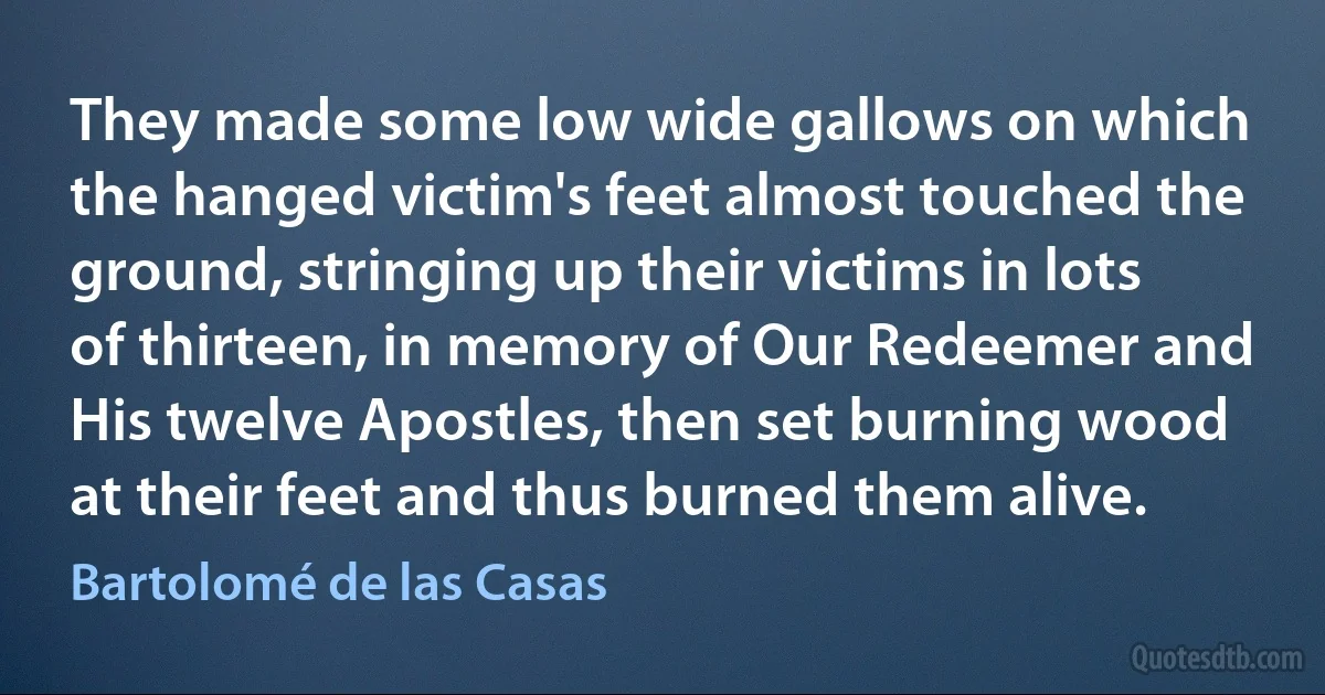 They made some low wide gallows on which the hanged victim's feet almost touched the ground, stringing up their victims in lots of thirteen, in memory of Our Redeemer and His twelve Apostles, then set burning wood at their feet and thus burned them alive. (Bartolomé de las Casas)