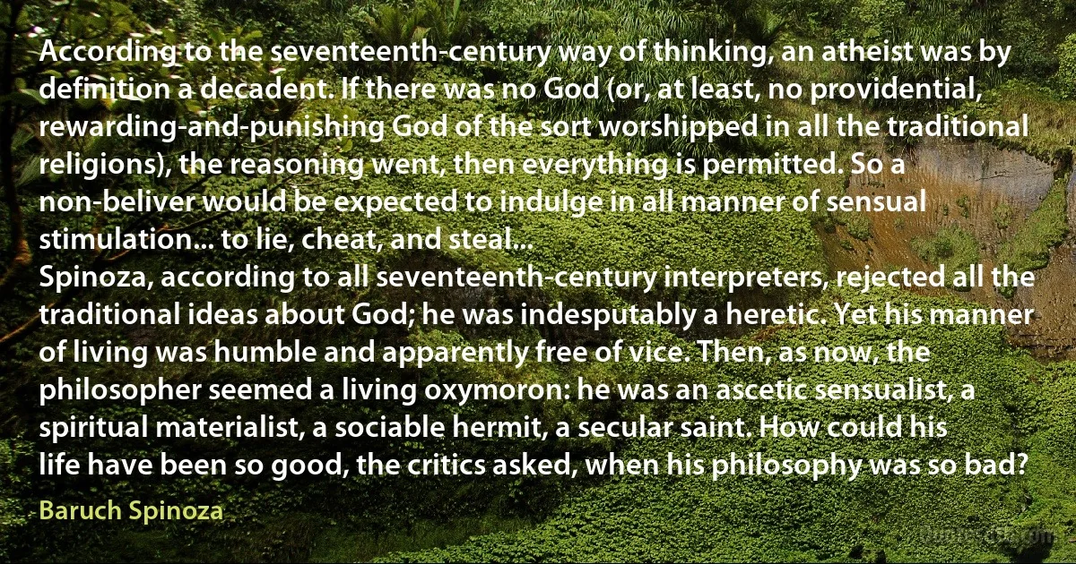 According to the seventeenth-century way of thinking, an atheist was by definition a decadent. If there was no God (or, at least, no providential, rewarding-and-punishing God of the sort worshipped in all the traditional religions), the reasoning went, then everything is permitted. So a non-beliver would be expected to indulge in all manner of sensual stimulation... to lie, cheat, and steal...
Spinoza, according to all seventeenth-century interpreters, rejected all the traditional ideas about God; he was indesputably a heretic. Yet his manner of living was humble and apparently free of vice. Then, as now, the philosopher seemed a living oxymoron: he was an ascetic sensualist, a spiritual materialist, a sociable hermit, a secular saint. How could his life have been so good, the critics asked, when his philosophy was so bad? (Baruch Spinoza)