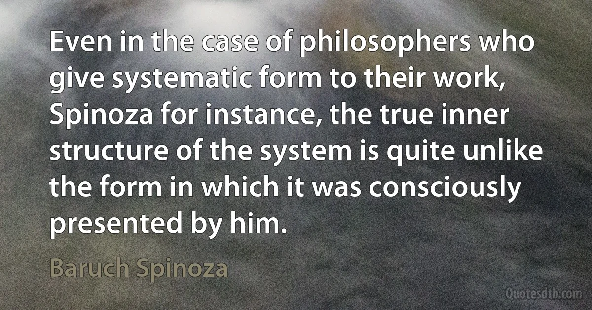 Even in the case of philosophers who give systematic form to their work, Spinoza for instance, the true inner structure of the system is quite unlike the form in which it was consciously presented by him. (Baruch Spinoza)