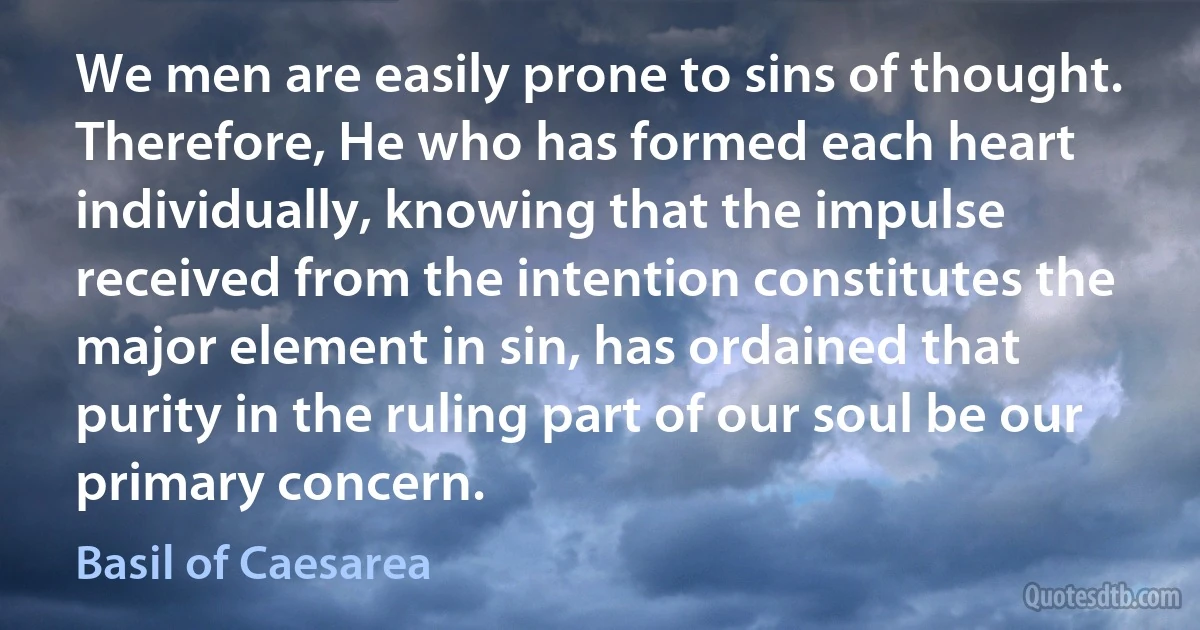 We men are easily prone to sins of thought. Therefore, He who has formed each heart individually, knowing that the impulse received from the intention constitutes the major element in sin, has ordained that purity in the ruling part of our soul be our primary concern. (Basil of Caesarea)