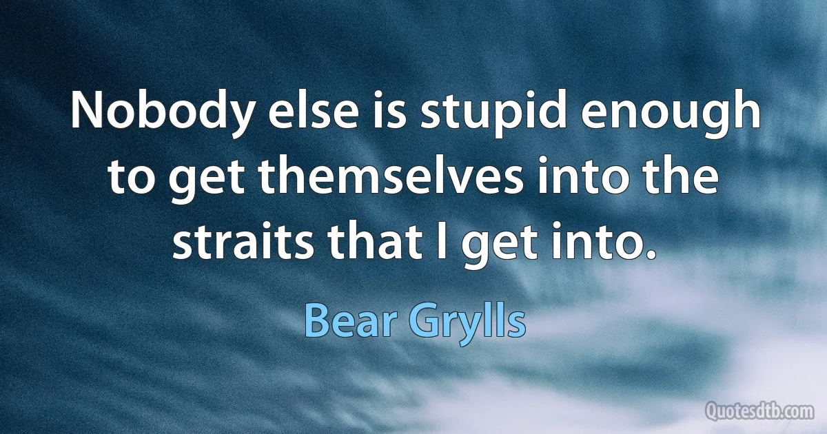 Nobody else is stupid enough to get themselves into the straits that I get into. (Bear Grylls)