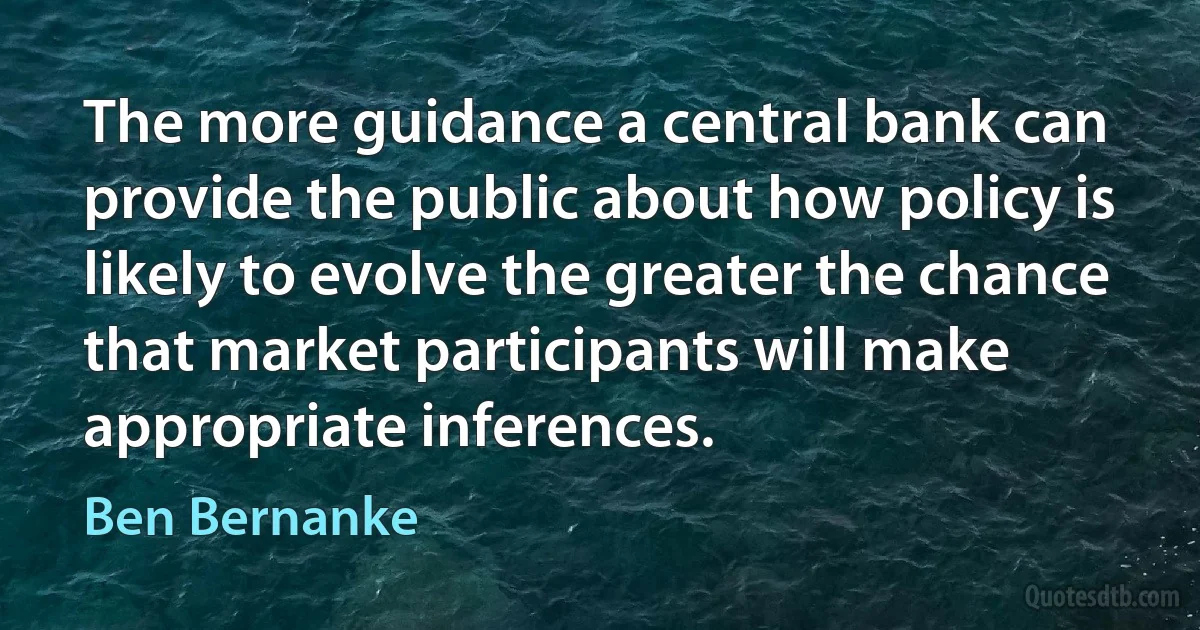 The more guidance a central bank can provide the public about how policy is likely to evolve the greater the chance that market participants will make appropriate inferences. (Ben Bernanke)