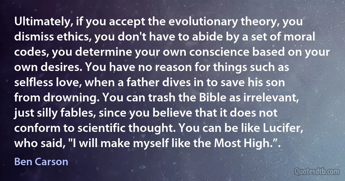 Ultimately, if you accept the evolutionary theory, you dismiss ethics, you don't have to abide by a set of moral codes, you determine your own conscience based on your own desires. You have no reason for things such as selfless love, when a father dives in to save his son from drowning. You can trash the Bible as irrelevant, just silly fables, since you believe that it does not conform to scientific thought. You can be like Lucifer, who said, "I will make myself like the Most High.”. (Ben Carson)