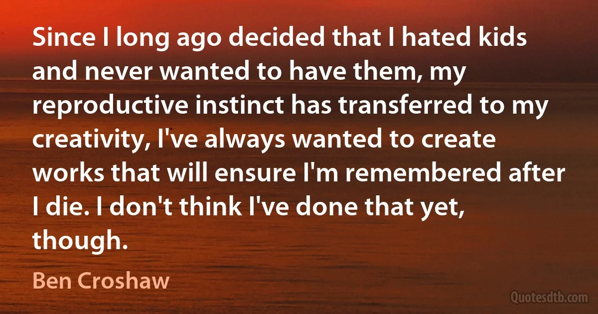 Since I long ago decided that I hated kids and never wanted to have them, my reproductive instinct has transferred to my creativity, I've always wanted to create works that will ensure I'm remembered after I die. I don't think I've done that yet, though. (Ben Croshaw)