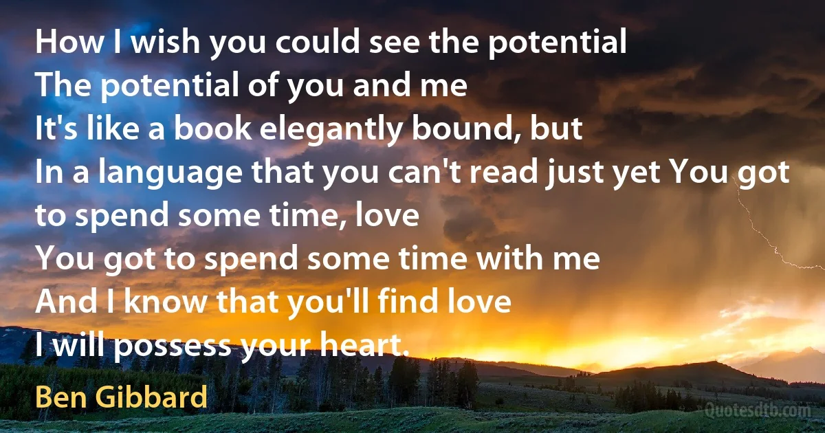 How I wish you could see the potential
The potential of you and me
It's like a book elegantly bound, but
In a language that you can't read just yet You got to spend some time, love
You got to spend some time with me
And I know that you'll find love
I will possess your heart. (Ben Gibbard)