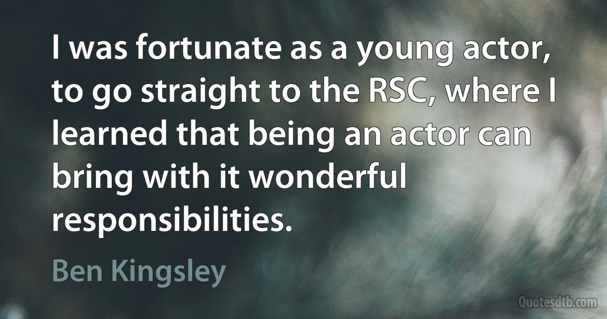 I was fortunate as a young actor, to go straight to the RSC, where I learned that being an actor can bring with it wonderful responsibilities. (Ben Kingsley)