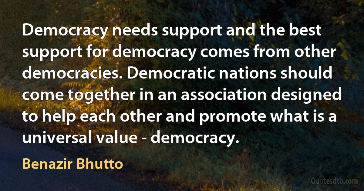 Democracy needs support and the best support for democracy comes from other democracies. Democratic nations should come together in an association designed to help each other and promote what is a universal value - democracy. (Benazir Bhutto)