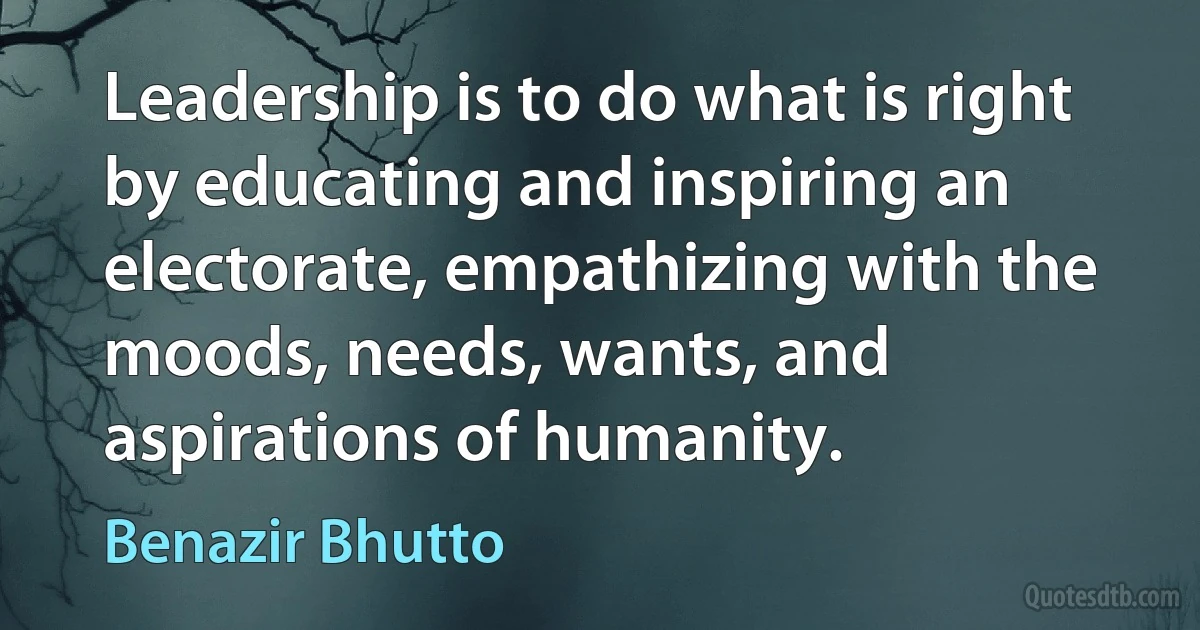 Leadership is to do what is right by educating and inspiring an electorate, empathizing with the moods, needs, wants, and aspirations of humanity. (Benazir Bhutto)