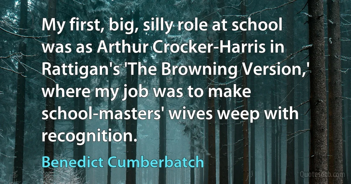 My first, big, silly role at school was as Arthur Crocker-Harris in Rattigan's 'The Browning Version,' where my job was to make school-masters' wives weep with recognition. (Benedict Cumberbatch)