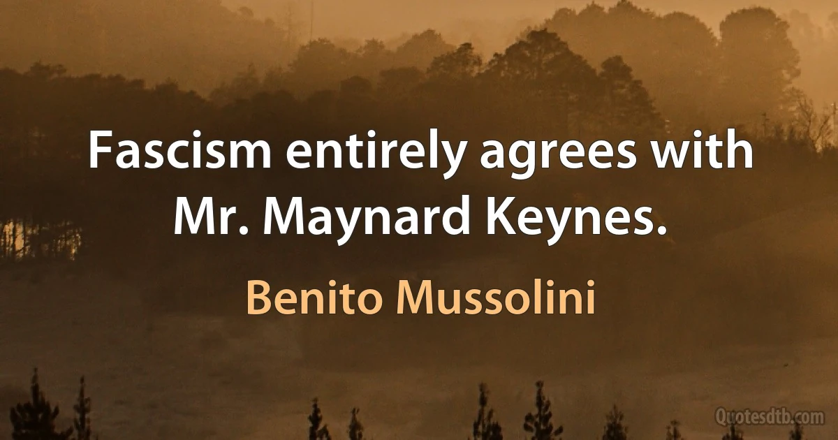 Fascism entirely agrees with Mr. Maynard Keynes. (Benito Mussolini)