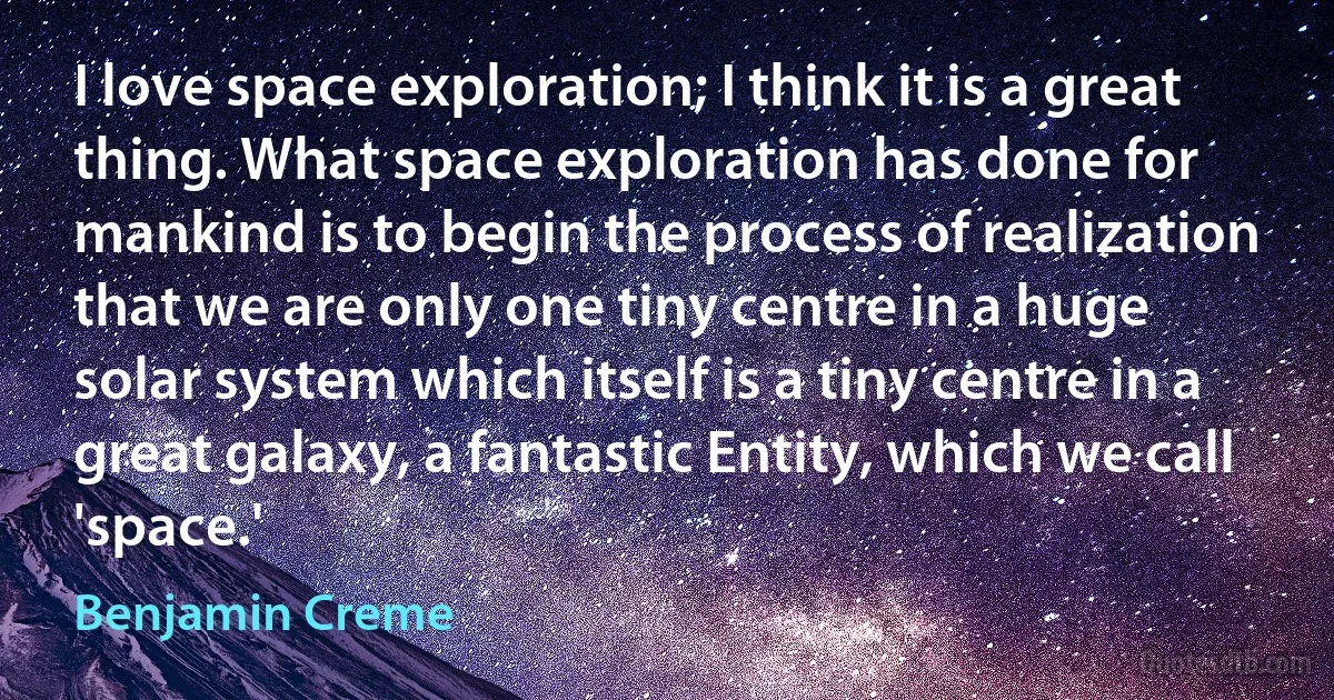 I love space exploration; I think it is a great thing. What space exploration has done for mankind is to begin the process of realization that we are only one tiny centre in a huge solar system which itself is a tiny centre in a great galaxy, a fantastic Entity, which we call 'space.' (Benjamin Creme)