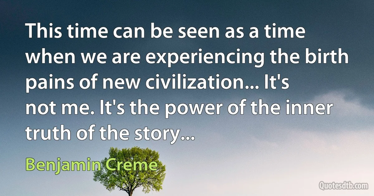 This time can be seen as a time when we are experiencing the birth pains of new civilization... It's not me. It's the power of the inner truth of the story... (Benjamin Creme)