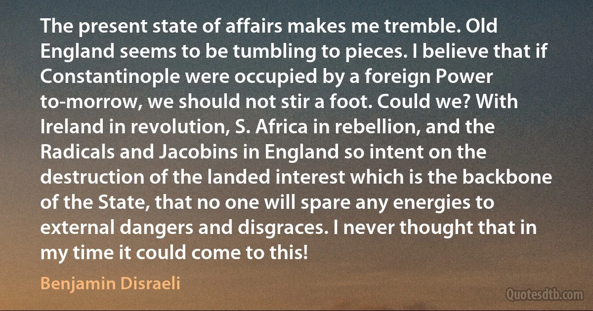 The present state of affairs makes me tremble. Old England seems to be tumbling to pieces. I believe that if Constantinople were occupied by a foreign Power to-morrow, we should not stir a foot. Could we? With Ireland in revolution, S. Africa in rebellion, and the Radicals and Jacobins in England so intent on the destruction of the landed interest which is the backbone of the State, that no one will spare any energies to external dangers and disgraces. I never thought that in my time it could come to this! (Benjamin Disraeli)