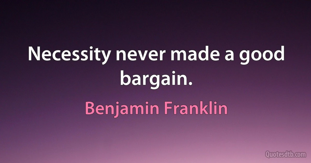 Necessity never made a good bargain. (Benjamin Franklin)