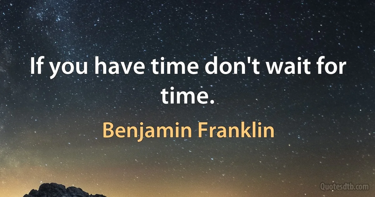 If you have time don't wait for time. (Benjamin Franklin)