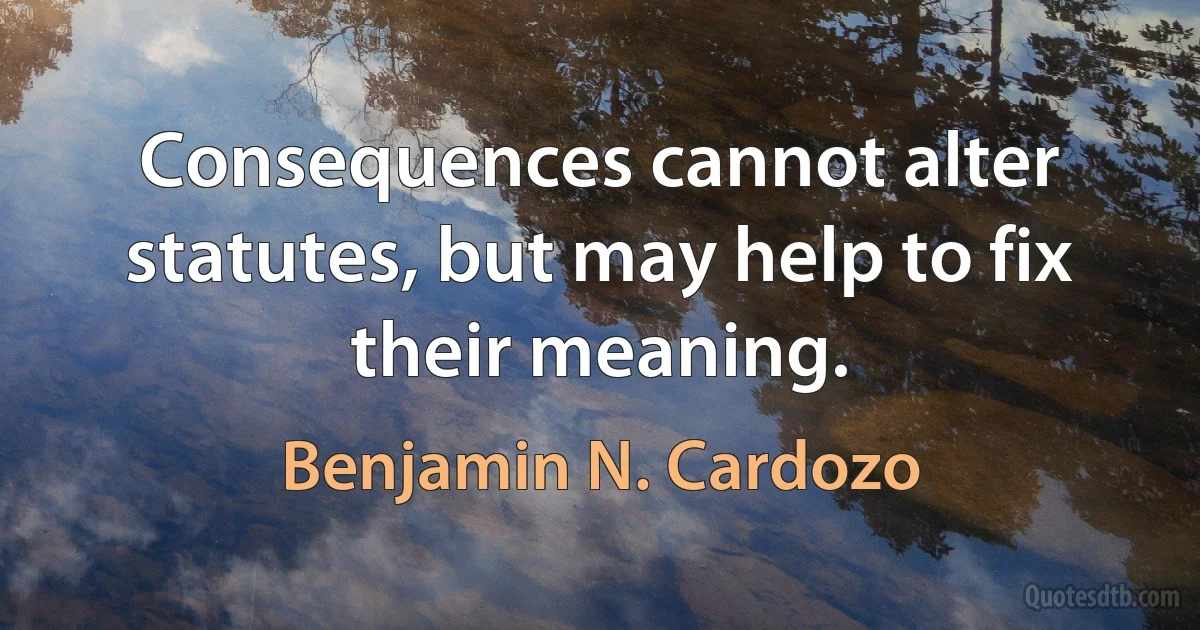 Consequences cannot alter statutes, but may help to fix their meaning. (Benjamin N. Cardozo)