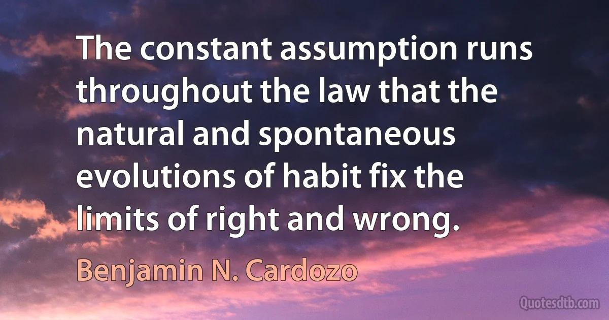 The constant assumption runs throughout the law that the natural and spontaneous evolutions of habit fix the limits of right and wrong. (Benjamin N. Cardozo)