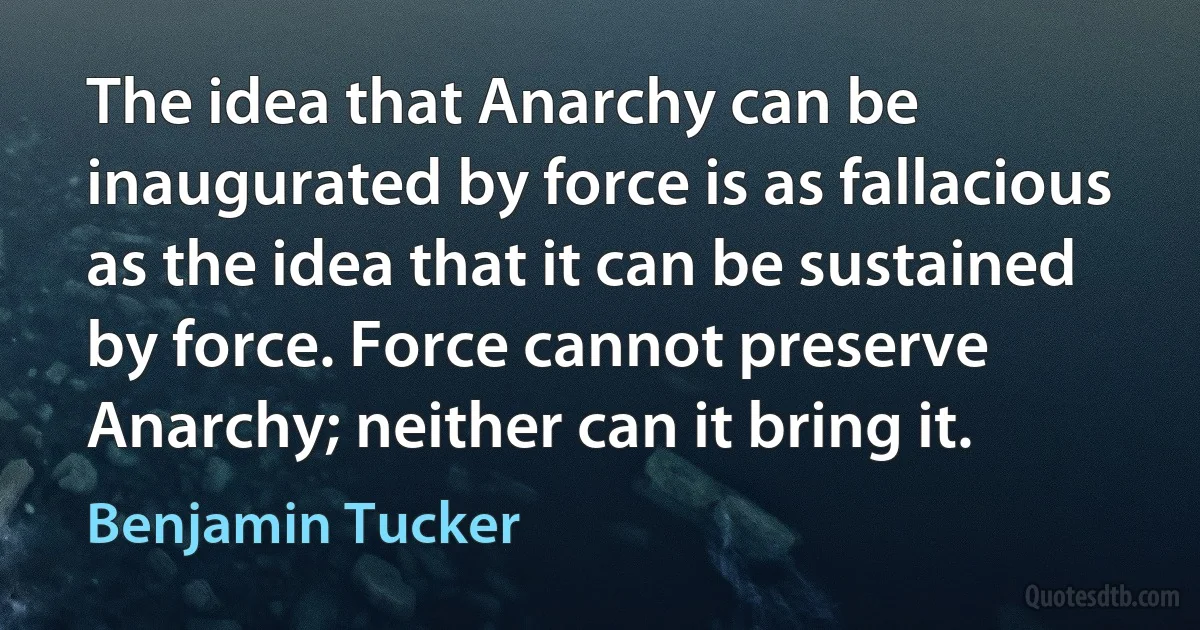 The idea that Anarchy can be inaugurated by force is as fallacious as the idea that it can be sustained by force. Force cannot preserve Anarchy; neither can it bring it. (Benjamin Tucker)