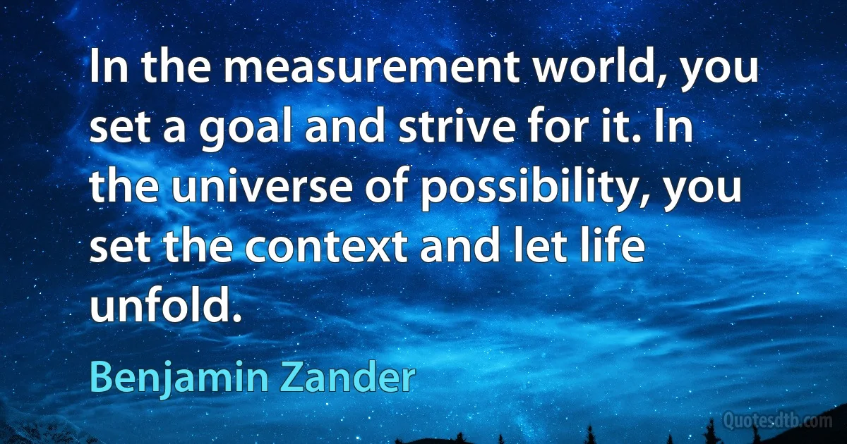 In the measurement world, you set a goal and strive for it. In the universe of possibility, you set the context and let life unfold. (Benjamin Zander)