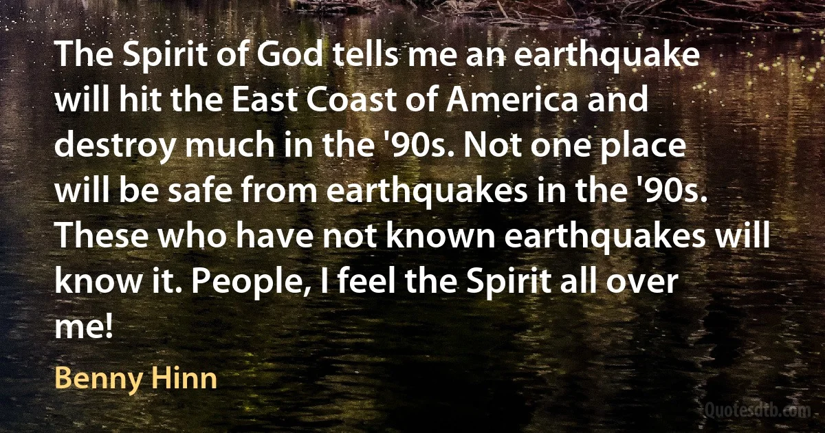 The Spirit of God tells me an earthquake will hit the East Coast of America and destroy much in the '90s. Not one place will be safe from earthquakes in the '90s. These who have not known earthquakes will know it. People, I feel the Spirit all over me! (Benny Hinn)