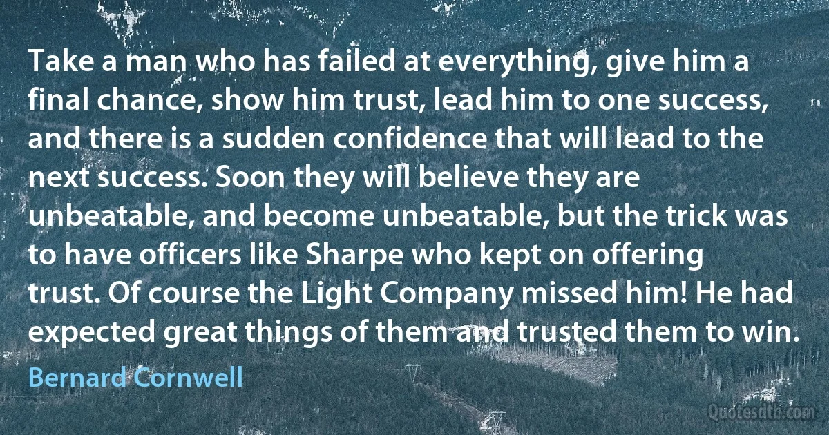 Take a man who has failed at everything, give him a final chance, show him trust, lead him to one success, and there is a sudden confidence that will lead to the next success. Soon they will believe they are unbeatable, and become unbeatable, but the trick was to have officers like Sharpe who kept on offering trust. Of course the Light Company missed him! He had expected great things of them and trusted them to win. (Bernard Cornwell)