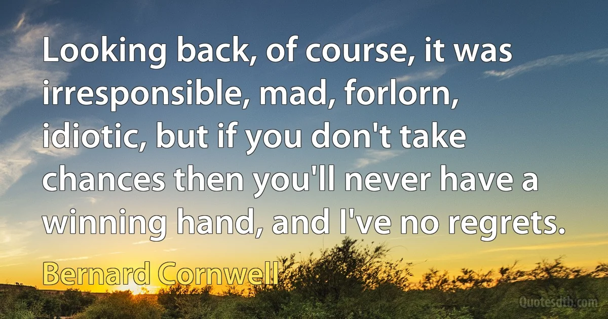 Looking back, of course, it was irresponsible, mad, forlorn, idiotic, but if you don't take chances then you'll never have a winning hand, and I've no regrets. (Bernard Cornwell)