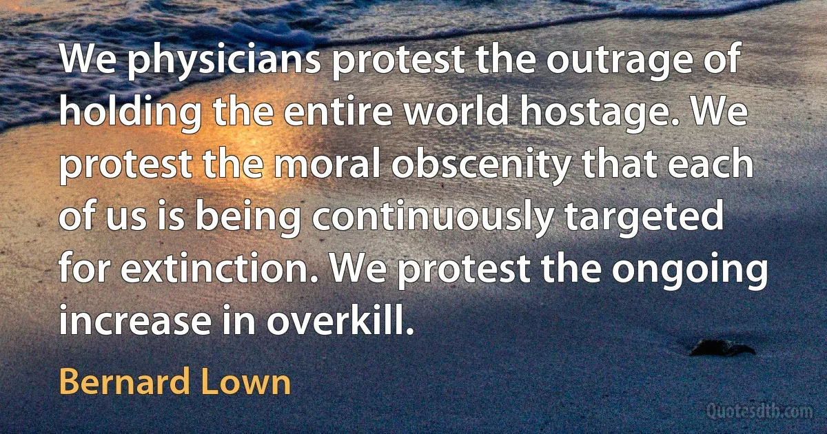 We physicians protest the outrage of holding the entire world hostage. We protest the moral obscenity that each of us is being continuously targeted for extinction. We protest the ongoing increase in overkill. (Bernard Lown)