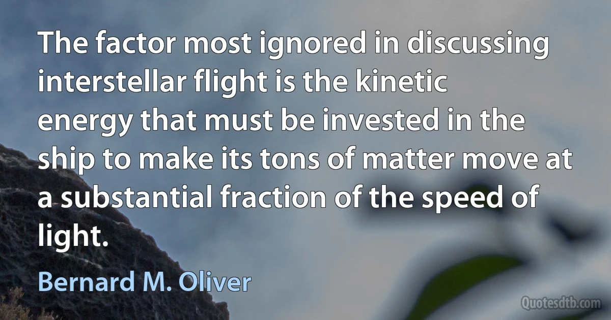 The factor most ignored in discussing interstellar flight is the kinetic energy that must be invested in the ship to make its tons of matter move at a substantial fraction of the speed of light. (Bernard M. Oliver)