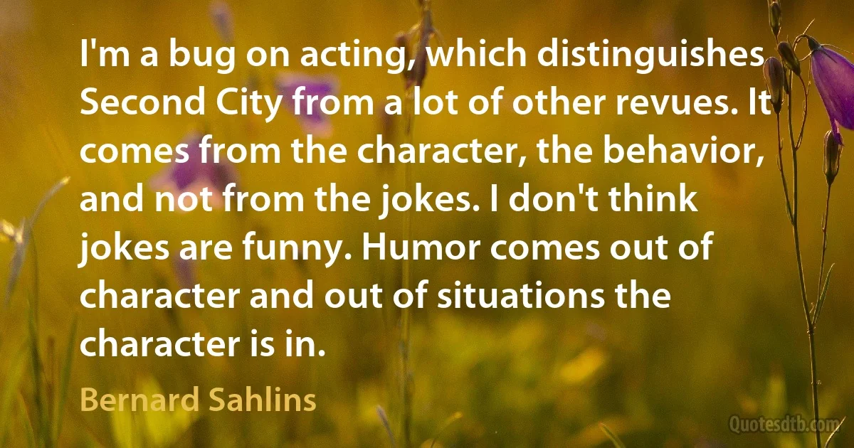 I'm a bug on acting, which distinguishes Second City from a lot of other revues. It comes from the character, the behavior, and not from the jokes. I don't think jokes are funny. Humor comes out of character and out of situations the character is in. (Bernard Sahlins)