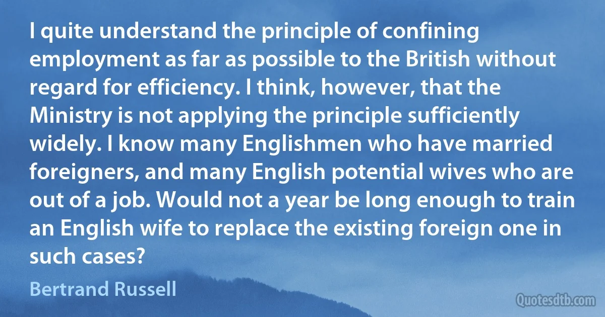 I quite understand the principle of confining employment as far as possible to the British without regard for efficiency. I think, however, that the Ministry is not applying the principle sufficiently widely. I know many Englishmen who have married foreigners, and many English potential wives who are out of a job. Would not a year be long enough to train an English wife to replace the existing foreign one in such cases? (Bertrand Russell)