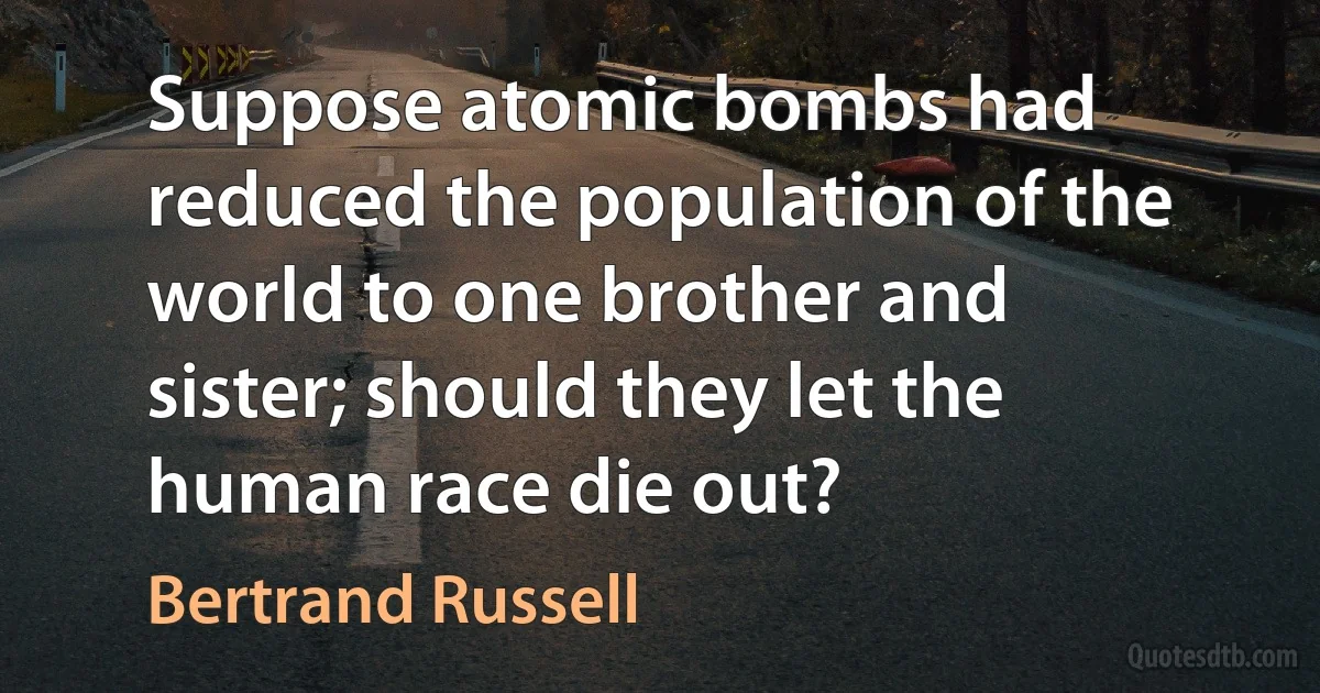 Suppose atomic bombs had reduced the population of the world to one brother and sister; should they let the human race die out? (Bertrand Russell)