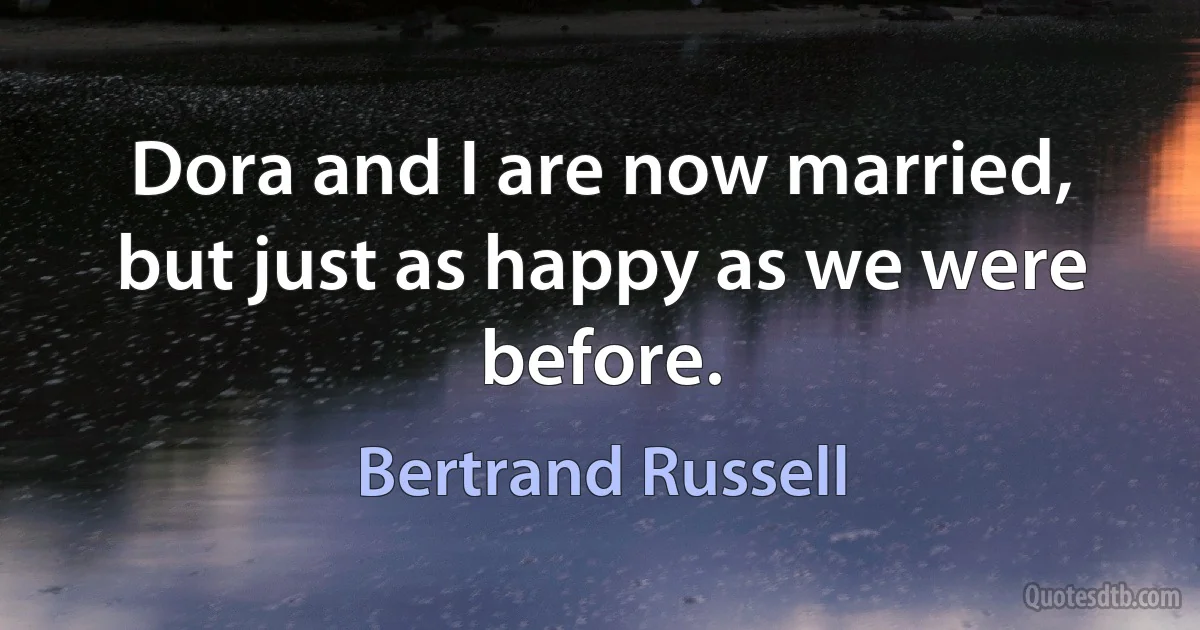 Dora and I are now married, but just as happy as we were before. (Bertrand Russell)