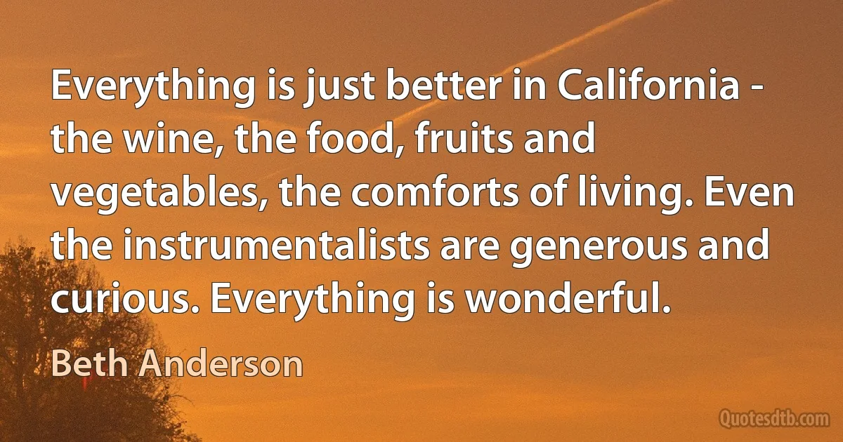 Everything is just better in California - the wine, the food, fruits and vegetables, the comforts of living. Even the instrumentalists are generous and curious. Everything is wonderful. (Beth Anderson)