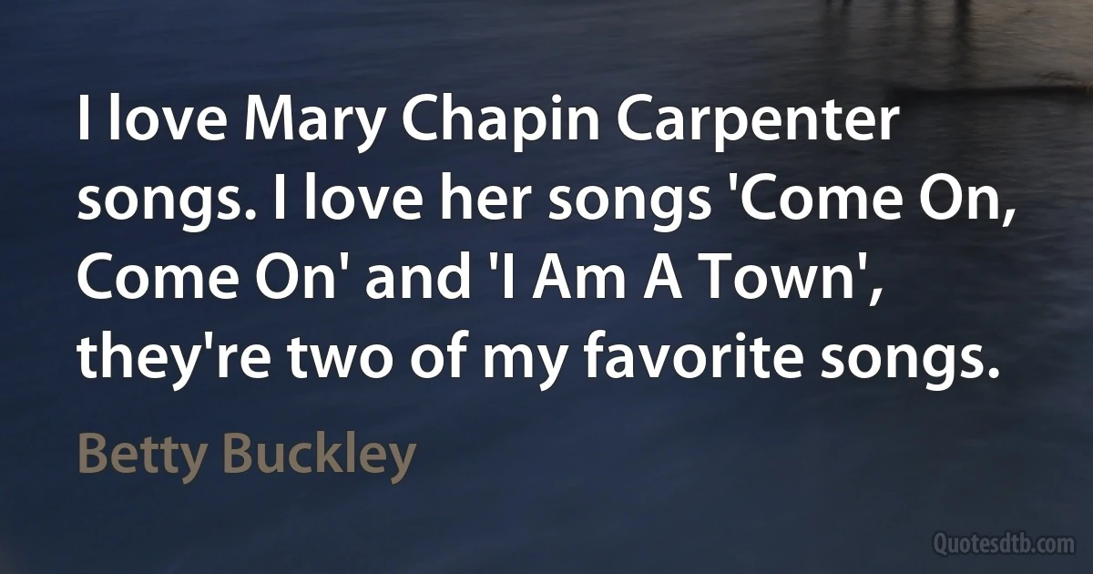 I love Mary Chapin Carpenter songs. I love her songs 'Come On, Come On' and 'I Am A Town', they're two of my favorite songs. (Betty Buckley)