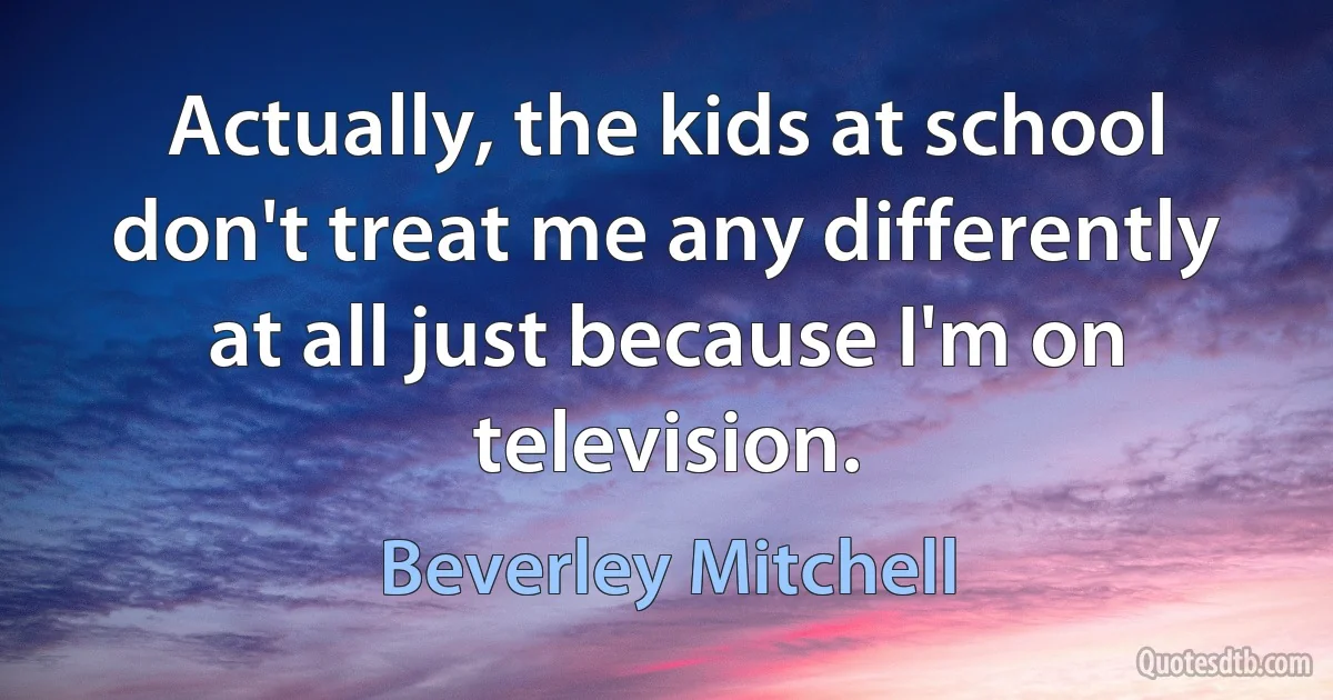 Actually, the kids at school don't treat me any differently at all just because I'm on television. (Beverley Mitchell)