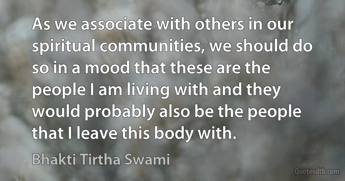 As we associate with others in our spiritual communities, we should do so in a mood that these are the people I am living with and they would probably also be the people that I leave this body with. (Bhakti Tirtha Swami)