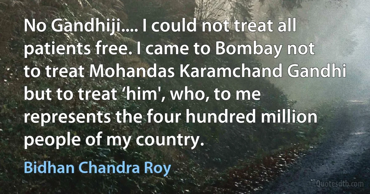 No Gandhiji.... I could not treat all patients free. I came to Bombay not to treat Mohandas Karamchand Gandhi but to treat ‘him', who, to me represents the four hundred million people of my country. (Bidhan Chandra Roy)