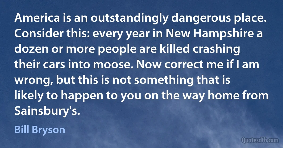 America is an outstandingly dangerous place. Consider this: every year in New Hampshire a dozen or more people are killed crashing their cars into moose. Now correct me if I am wrong, but this is not something that is likely to happen to you on the way home from Sainsbury's. (Bill Bryson)