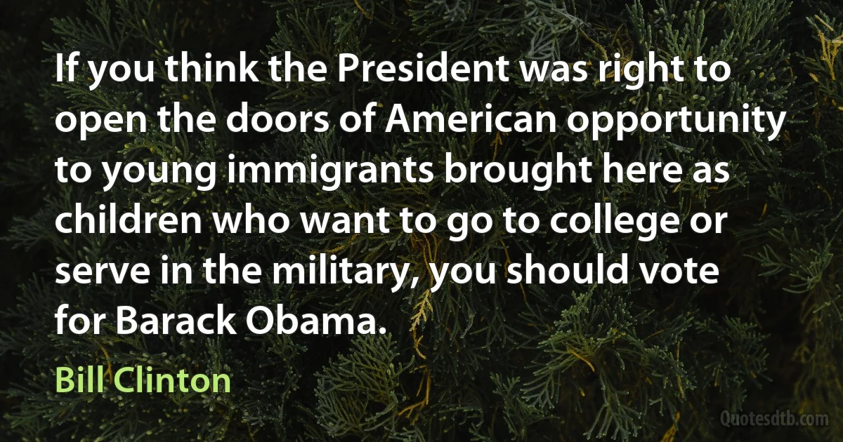 If you think the President was right to open the doors of American opportunity to young immigrants brought here as children who want to go to college or serve in the military, you should vote for Barack Obama. (Bill Clinton)