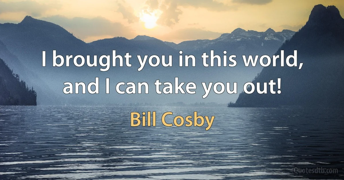 I brought you in this world, and I can take you out! (Bill Cosby)