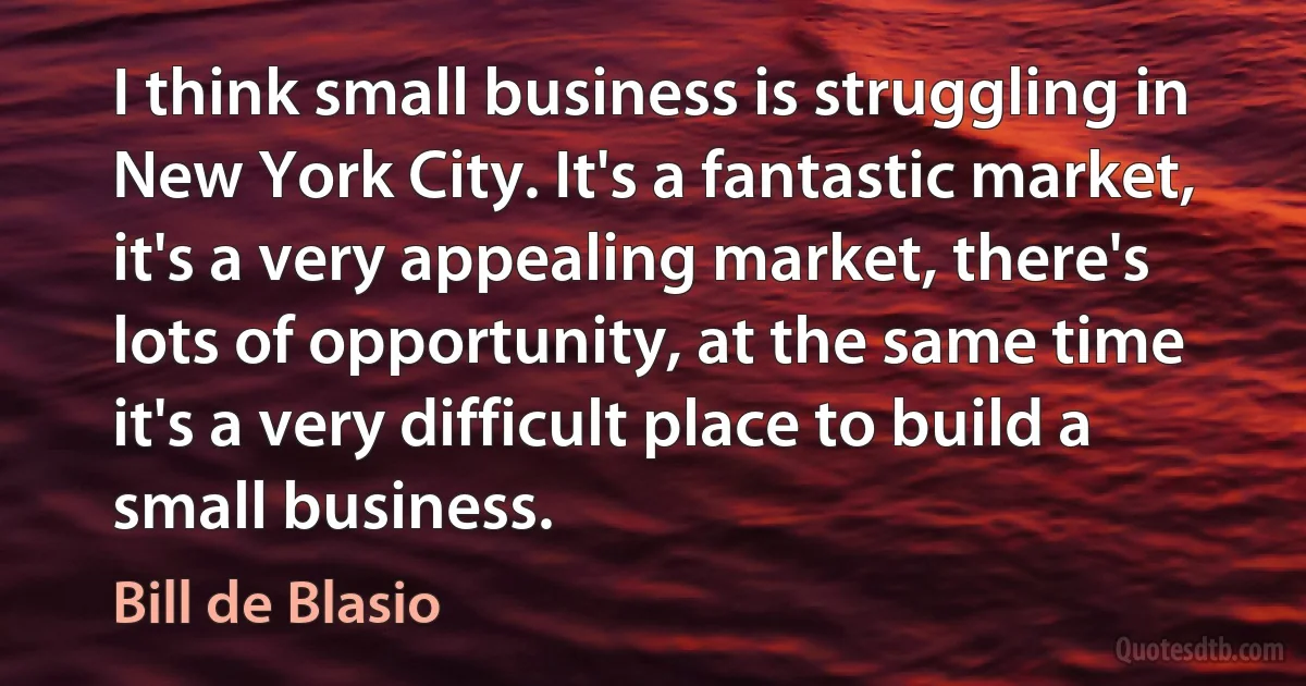 I think small business is struggling in New York City. It's a fantastic market, it's a very appealing market, there's lots of opportunity, at the same time it's a very difficult place to build a small business. (Bill de Blasio)