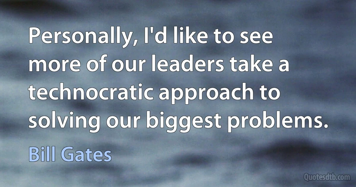 Personally, I'd like to see more of our leaders take a technocratic approach to solving our biggest problems. (Bill Gates)