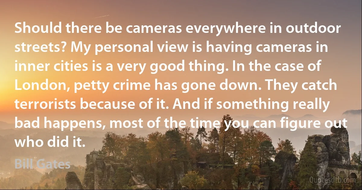 Should there be cameras everywhere in outdoor streets? My personal view is having cameras in inner cities is a very good thing. In the case of London, petty crime has gone down. They catch terrorists because of it. And if something really bad happens, most of the time you can figure out who did it. (Bill Gates)