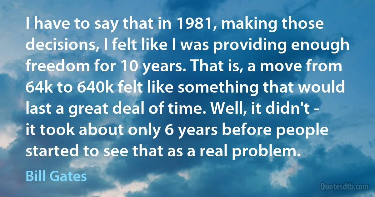 I have to say that in 1981, making those decisions, I felt like I was providing enough freedom for 10 years. That is, a move from 64k to 640k felt like something that would last a great deal of time. Well, it didn't - it took about only 6 years before people started to see that as a real problem. (Bill Gates)