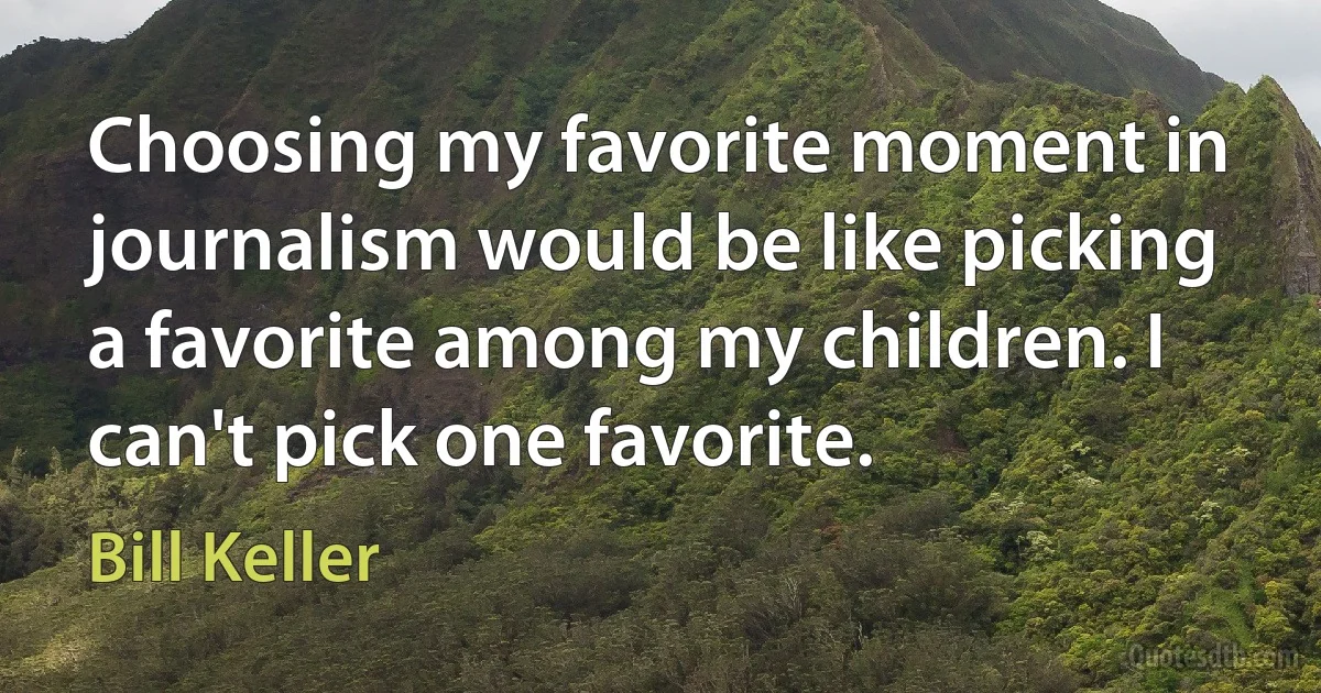 Choosing my favorite moment in journalism would be like picking a favorite among my children. I can't pick one favorite. (Bill Keller)