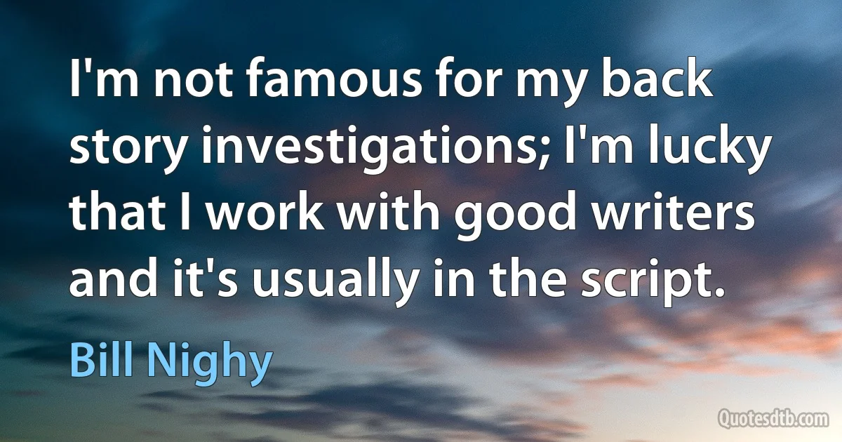 I'm not famous for my back story investigations; I'm lucky that I work with good writers and it's usually in the script. (Bill Nighy)