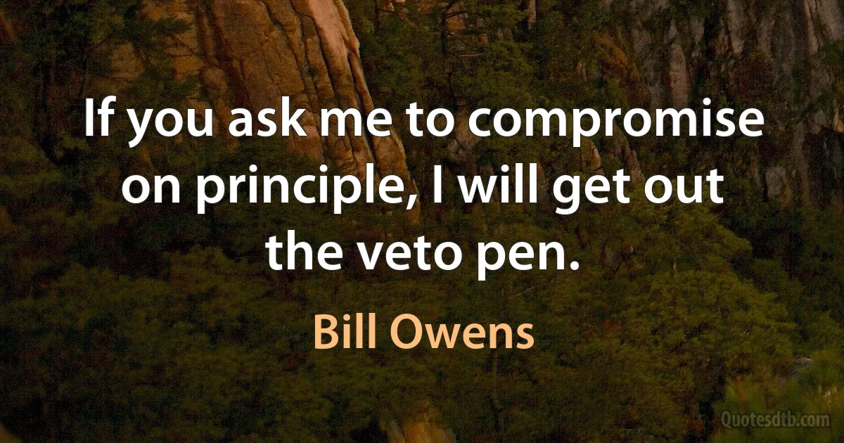 If you ask me to compromise on principle, I will get out the veto pen. (Bill Owens)