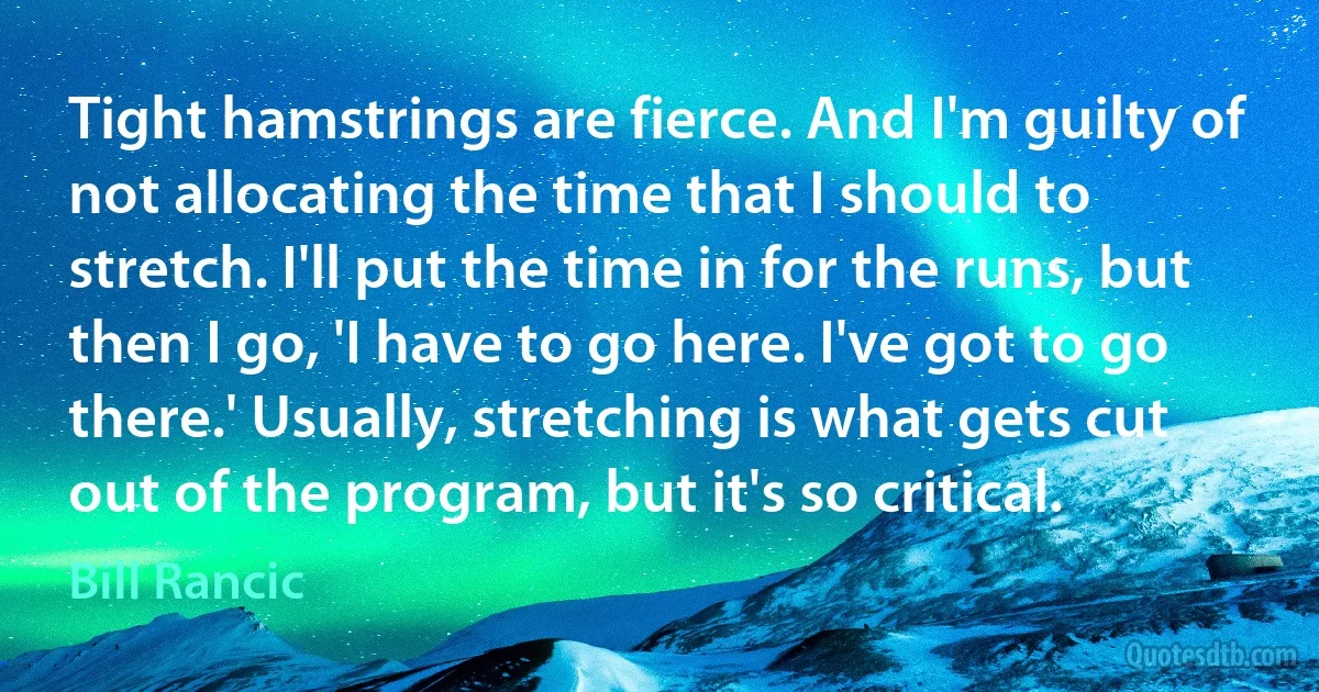 Tight hamstrings are fierce. And I'm guilty of not allocating the time that I should to stretch. I'll put the time in for the runs, but then I go, 'I have to go here. I've got to go there.' Usually, stretching is what gets cut out of the program, but it's so critical. (Bill Rancic)