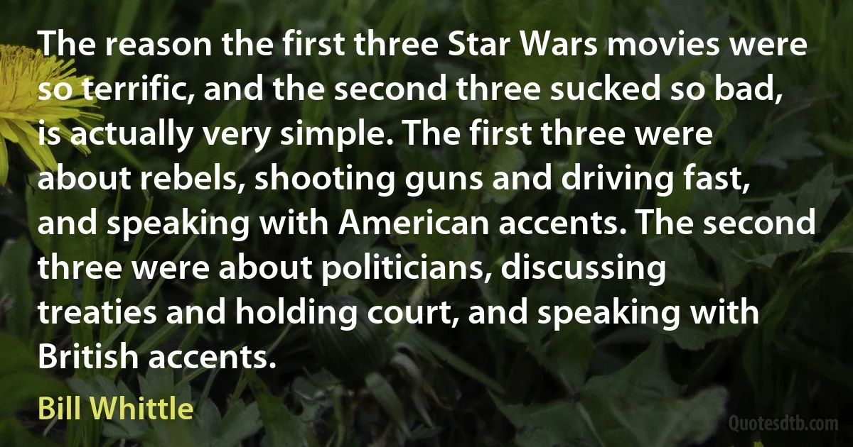 The reason the first three Star Wars movies were so terrific, and the second three sucked so bad, is actually very simple. The first three were about rebels, shooting guns and driving fast, and speaking with American accents. The second three were about politicians, discussing treaties and holding court, and speaking with British accents. (Bill Whittle)